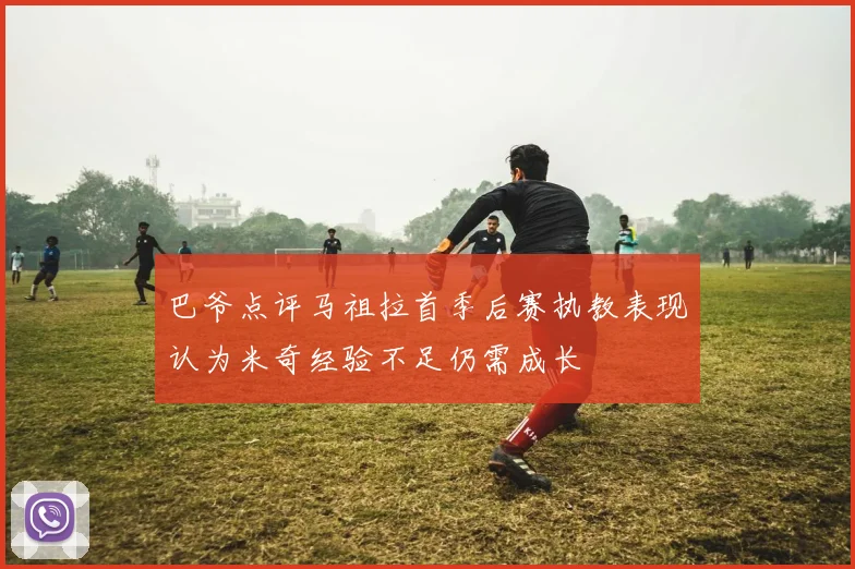 巴爷点评马祖拉首季后赛执教表现认为米奇经验不足仍需成长