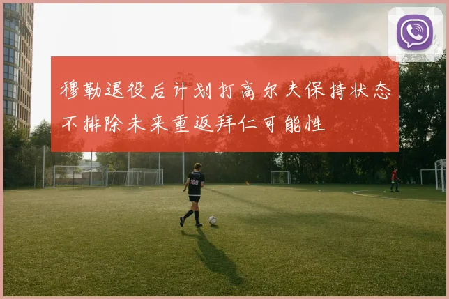 穆勒退役后计划打高尔夫保持状态不排除未来重返拜仁可能性