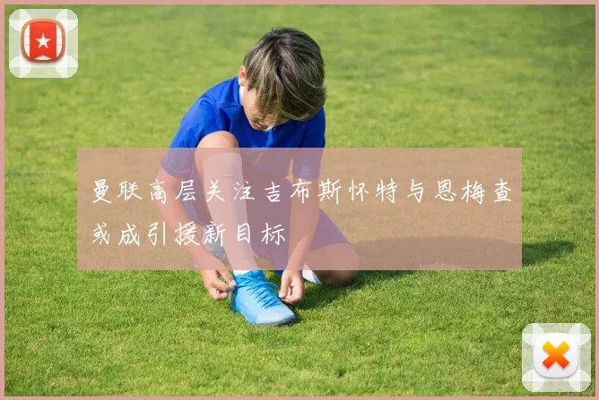 曼联高层关注吉布斯怀特与恩梅查或成引援新目标