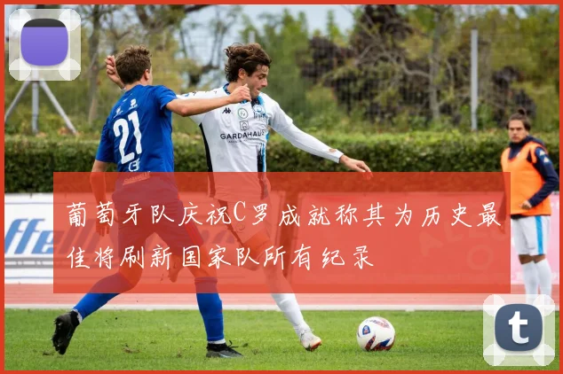 葡萄牙队庆祝C罗成就称其为历史最佳将刷新国家队所有纪录
