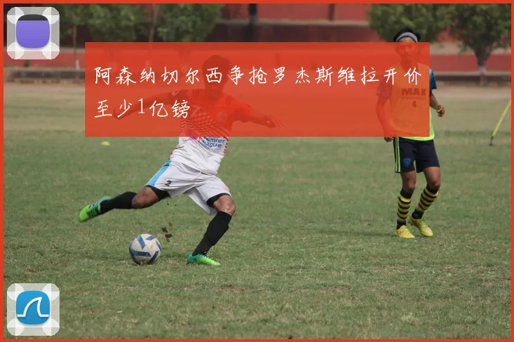 阿森纳切尔西争抢罗杰斯维拉开价至少1亿镑