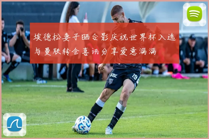 埃德松妻子晒合影庆祝世界杯入选与曼联转会喜讯分享爱意满满