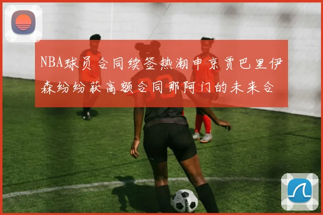 NBA球员合同续签热潮申京贾巴里伊森纷纷获高额合同那阿门的未来合同将如何定价