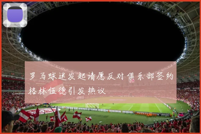 罗马球迷发起请愿反对俱乐部签约格林伍德引发热议