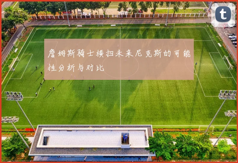 詹姆斯骑士横扫未来尼克斯的可能性分析与对比