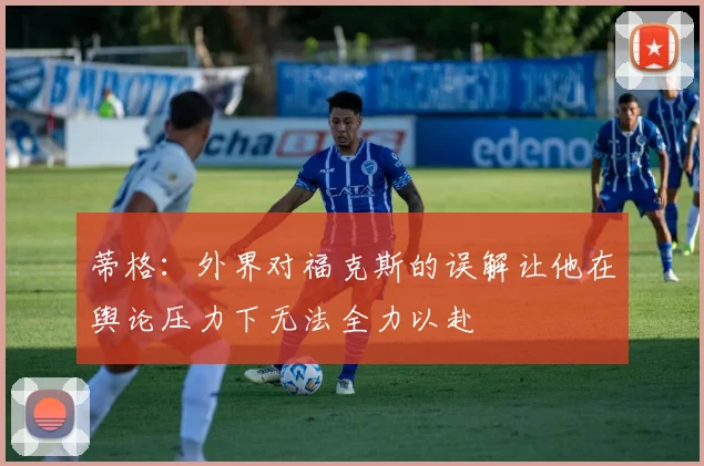蒂格：外界对福克斯的误解让他在舆论压力下无法全力以赴
