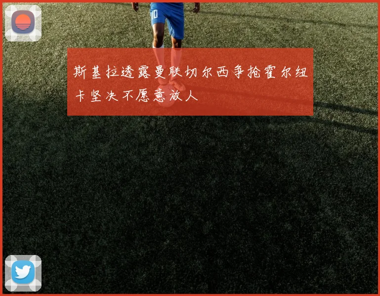 斯基拉透露曼联切尔西争抢霍尔纽卡坚决不愿意放人