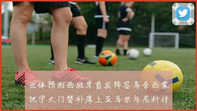 世体预测西班牙首发阵容乌奈西蒙把守大门替补席上亚马尔与尼科待命