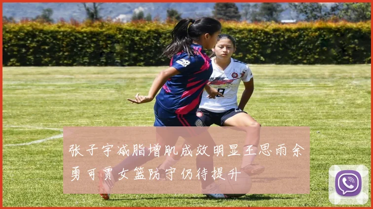 张子宇减脂增肌成效明显王思雨余勇可贾女篮防守仍待提升