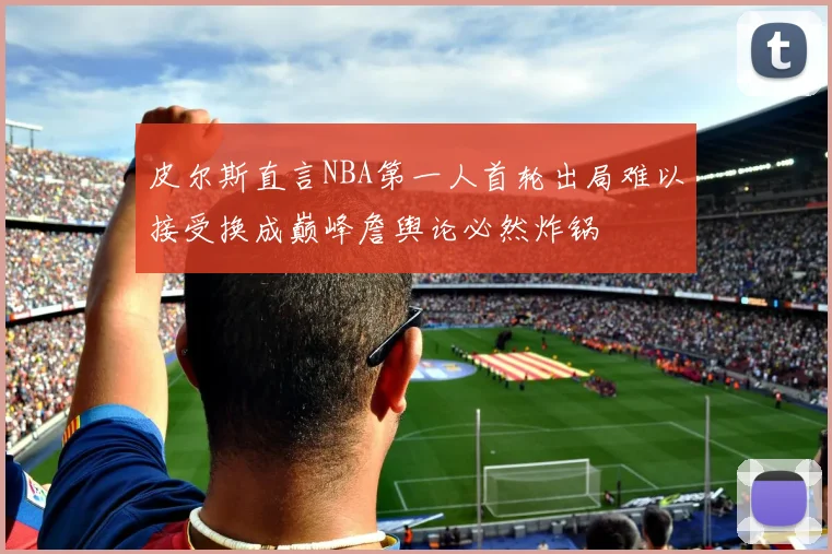 皮尔斯直言NBA第一人首轮出局难以接受换成巅峰詹舆论必然炸锅