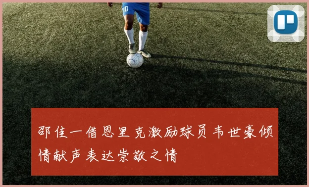 邵佳一借恩里克激励球员韦世豪倾情献声表达崇敬之情