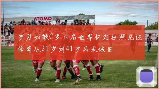 岁月如歌C罗六届世界杯定妆照见证传奇从21岁到41岁风采依旧