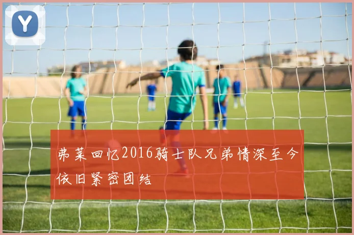 弗莱回忆2016骑士队兄弟情深至今依旧紧密团结