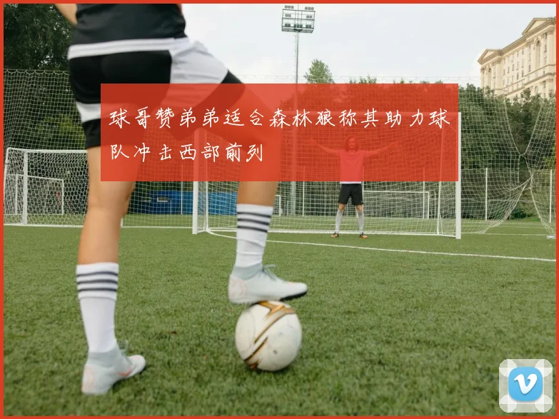 球哥赞弟弟适合森林狼称其助力球队冲击西部前列